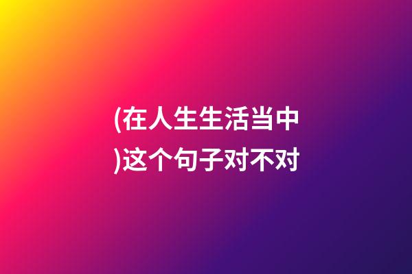 (在人生生活当中)这个句子对不对