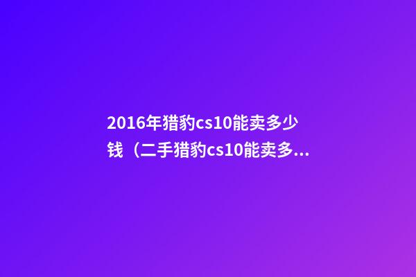 2016年猎豹cs10能卖多少钱（二手猎豹cs10能卖多少钱）