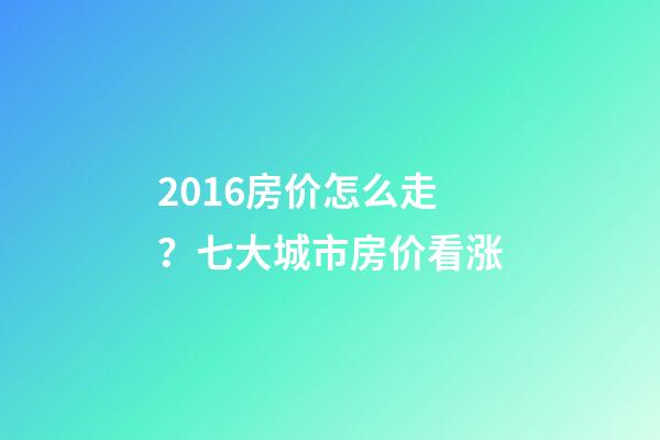 2016房价怎么走？七大城市房价看涨