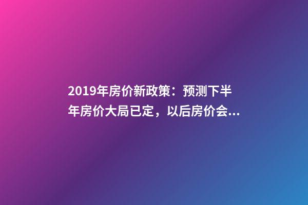 2019年房价新政策：预测下半年房价大局已定，以后房价会跌还是会涨？