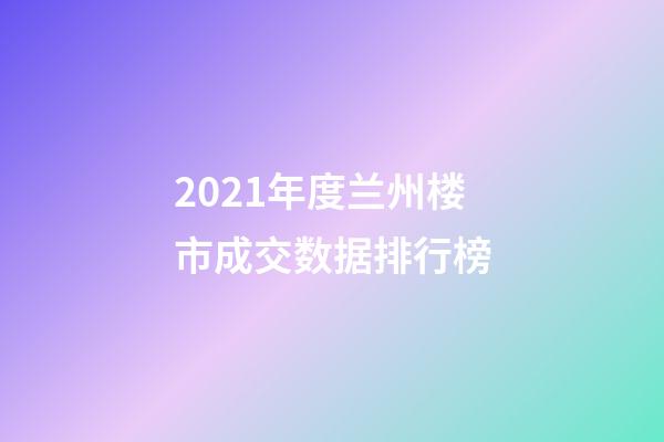 2021年度兰州楼市成交数据排行榜