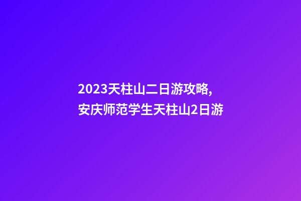 2023天柱山二日游攻略,安庆师范学生天柱山2日游