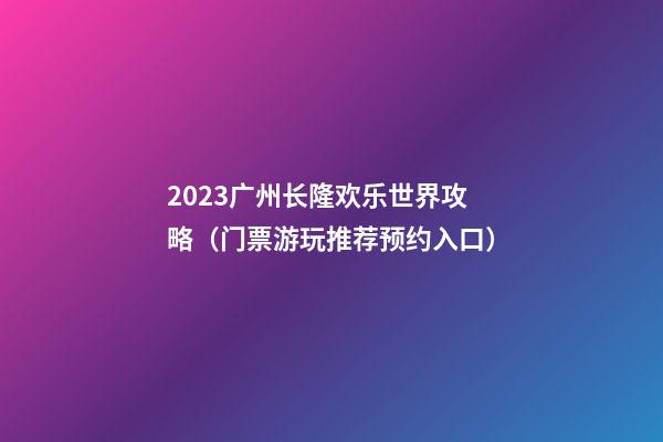 2023广州长隆欢乐世界攻略（门票+游玩推荐+预约入口）