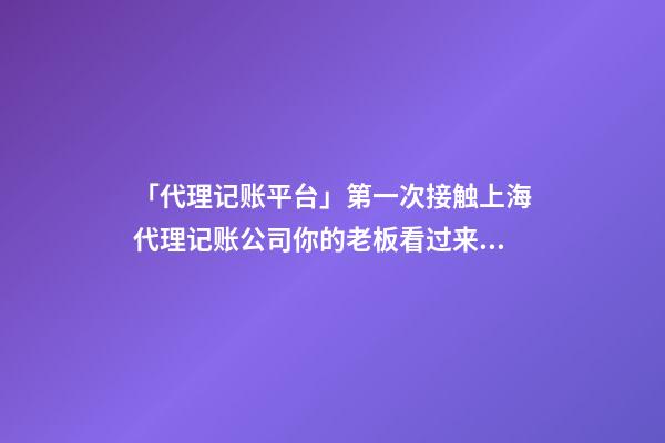 「代理记账平台」第一次接触上海代理记账公司你的老板看过来！