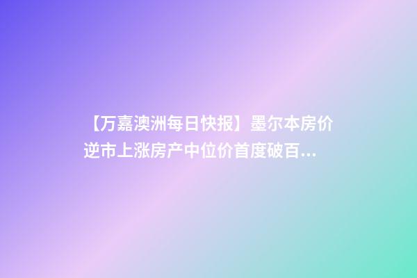 【万嘉澳洲每日快报】墨尔本房价逆市上涨房产中位价首度破百万;4名韩国留学生澳洲创