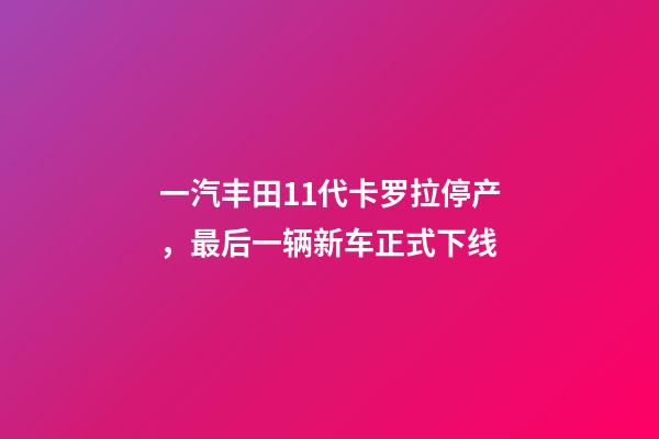 一汽丰田11代卡罗拉停产，最后一辆新车正式下线