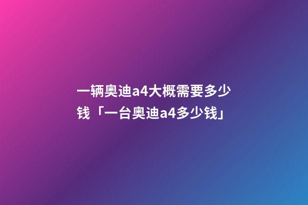 一辆奥迪a4大概需要多少钱「一台奥迪a4多少钱」