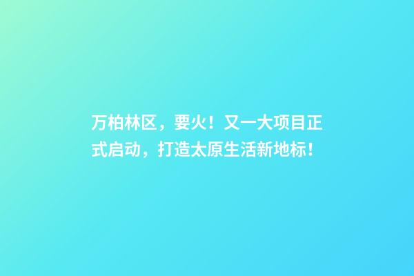 万柏林区，要火！又一大项目正式启动，打造太原生活新地标！