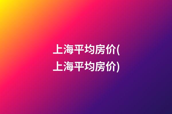 上海平均房价(上海平均房价)