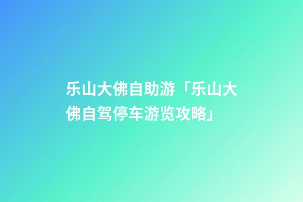 乐山大佛自助游「乐山大佛自驾停车游览攻略」