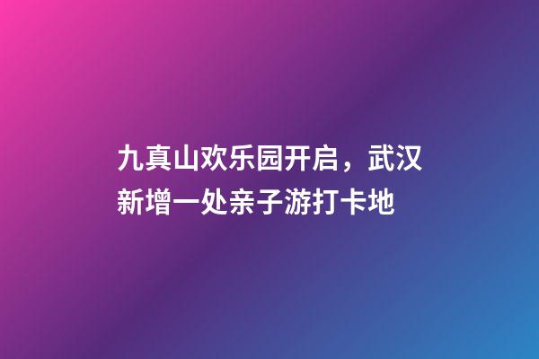 九真山欢乐园开启，武汉新增一处亲子游打卡地