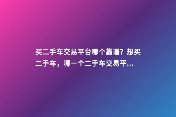 买二手车交易平台哪个靠谱？想买二手车，哪一个二手车交易平台最可靠？