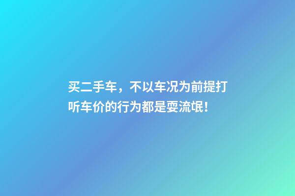 买二手车，不以车况为前提打听车价的行为都是耍流氓！