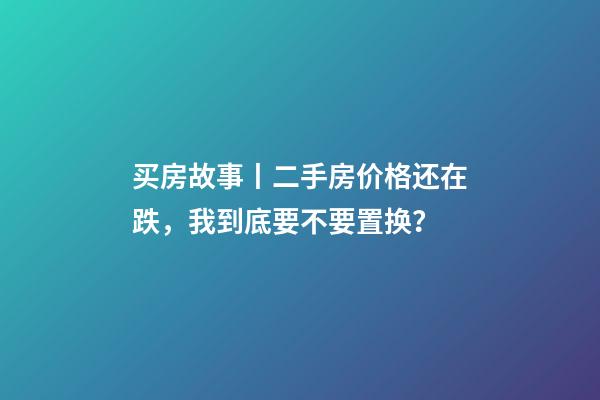 买房故事丨二手房价格还在跌，我到底要不要置换？