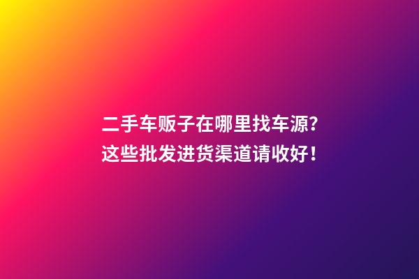 二手车贩子在哪里找车源？这些批发进货渠道请收好！