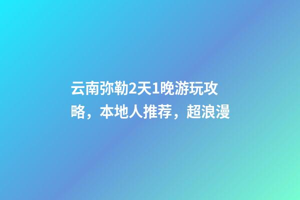 云南弥勒2天1晚游玩攻略，本地人推荐，超浪漫