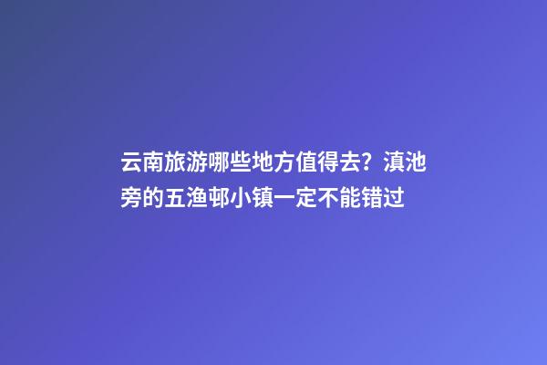 云南旅游哪些地方值得去？滇池旁的五渔邨小镇一定不能错过