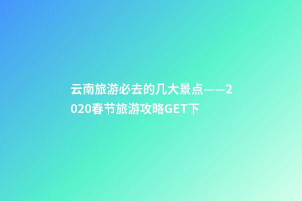 云南旅游必去的几大景点——2020春节旅游攻略GET下