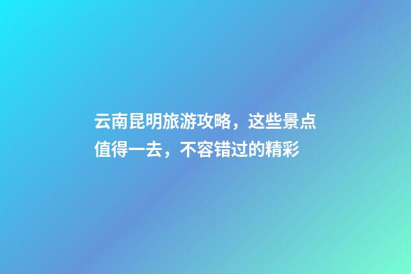 云南昆明旅游攻略，这些景点值得一去，不容错过的精彩