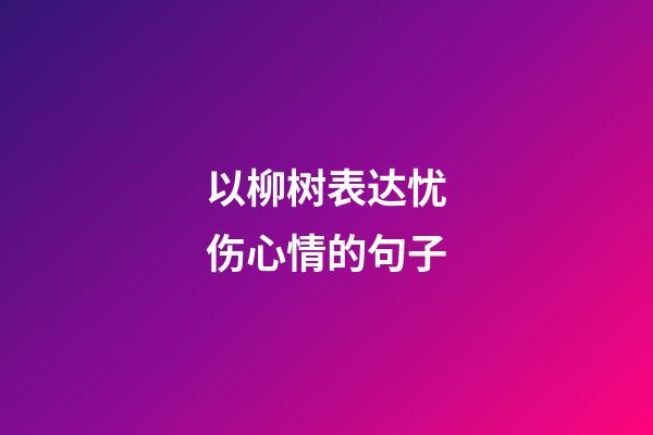 以柳树表达忧伤心情的句子