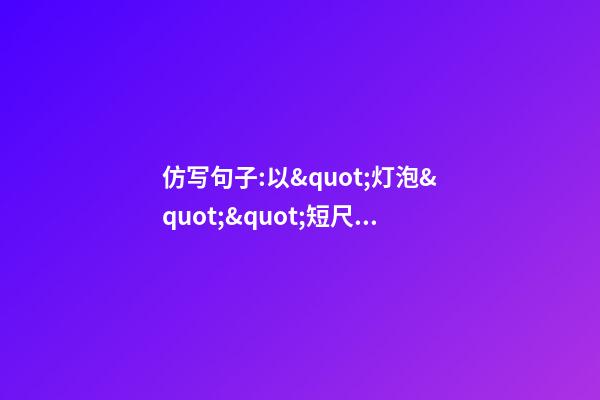 仿写句子:以&quot;灯泡&quot;&quot;短尺&quot;为对象_借物喻理_表达一种人生的感悟