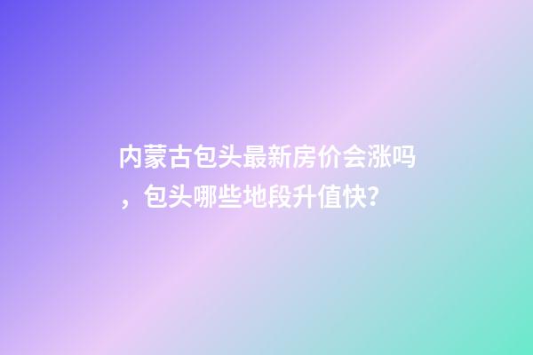 内蒙古包头最新房价会涨吗，包头哪些地段升值快？