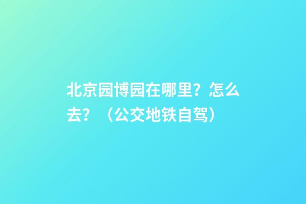 北京园博园在哪里？怎么去？（公交+地铁+自驾）