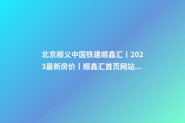 北京顺义中国铁建顺鑫汇丨2023最新房价丨顺鑫汇首页网站丨顺鑫汇售楼处欢迎您