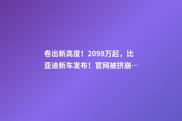 卷出新高度！20.98万起，比亚迪新车发布！官网被挤崩…