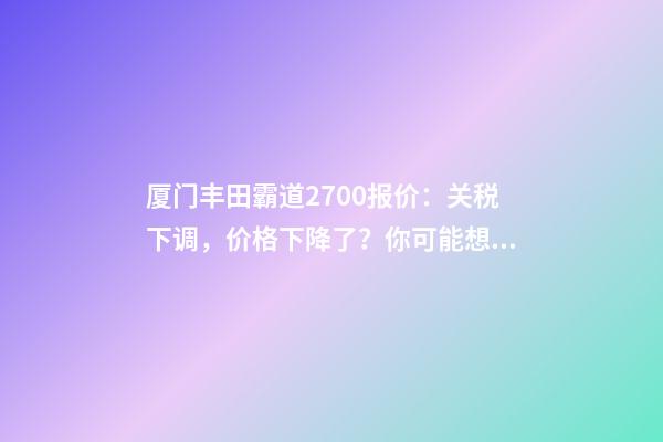 厦门丰田霸道2700报价：关税下调，价格下降了？你可能想多了