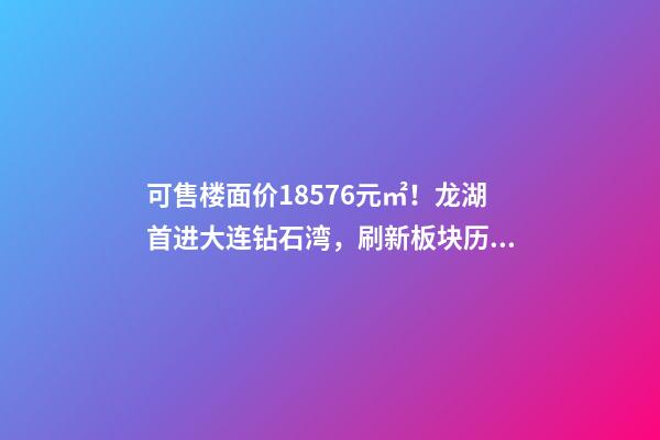 可售楼面价18576元/㎡！龙湖首进大连钻石湾，刷新板块历史！