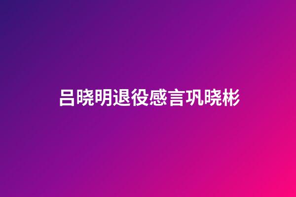 吕晓明退役感言巩晓彬