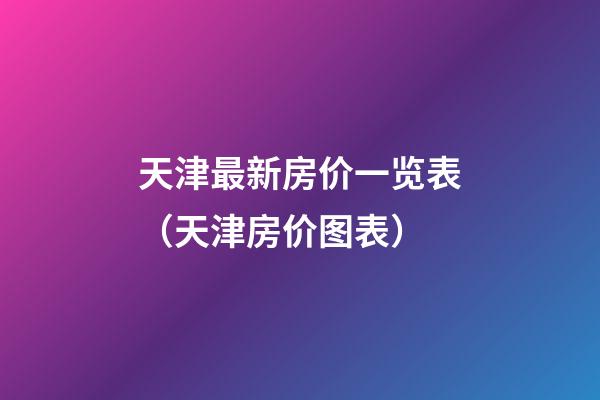 天津最新房价一览表（天津房价图表）