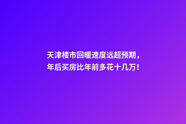 天津楼市回暖速度远超预期，年后买房比年前多花十几万！