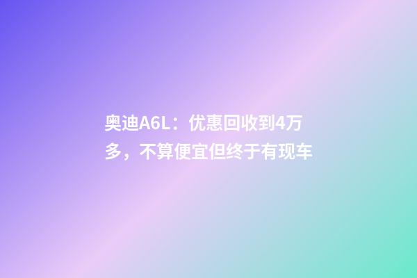 奥迪A6L：优惠回收到4万多，不算便宜但终于有现车