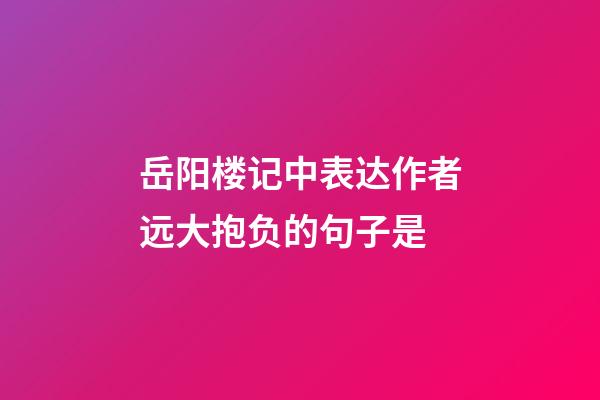 岳阳楼记中表达作者远大抱负的句子是