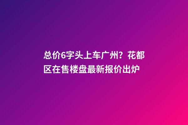 总价6字头上车广州？花都区在售楼盘最新报价出炉