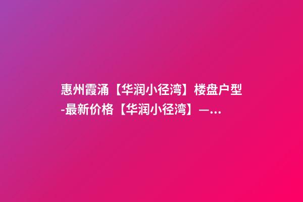 惠州霞涌【华润小径湾】楼盘户型-最新价格【华润小径湾】——欢迎您！