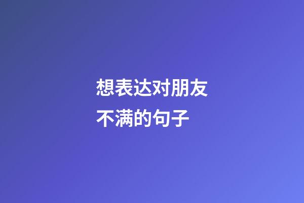 想表达对朋友不满的句子