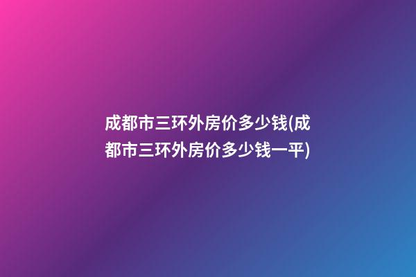 成都市三环外房价多少钱(成都市三环外房价多少钱一平)