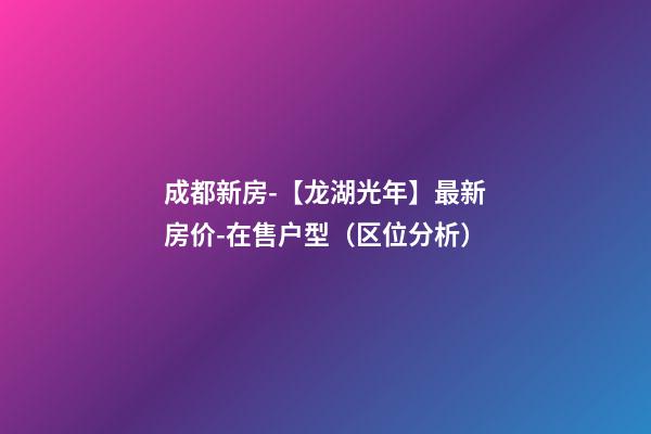 成都新房-【龙湖光年】最新房价-在售户型（区位分析）