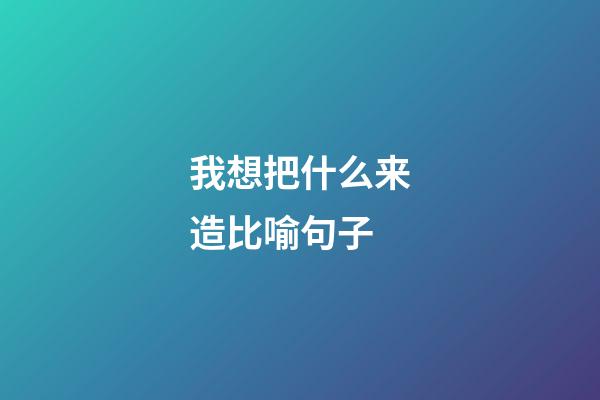 我想把什么来造比喻句子