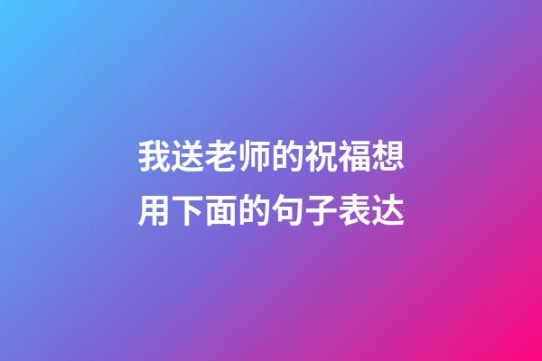 我送老师的祝福想用下面的句子表达