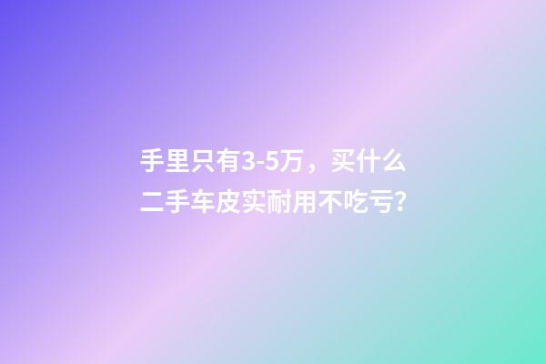 手里只有3-5万，买什么二手车皮实耐用不吃亏？