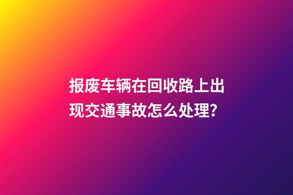 报废车辆在回收路上出现交通事故怎么处理？