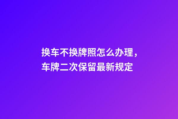 换车不换牌照怎么办理，车牌二次保留最新规定