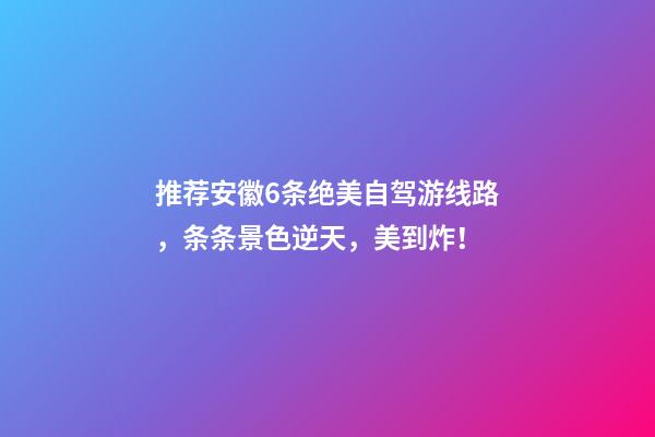 推荐安徽6条绝美自驾游线路，条条景色逆天，美到炸！