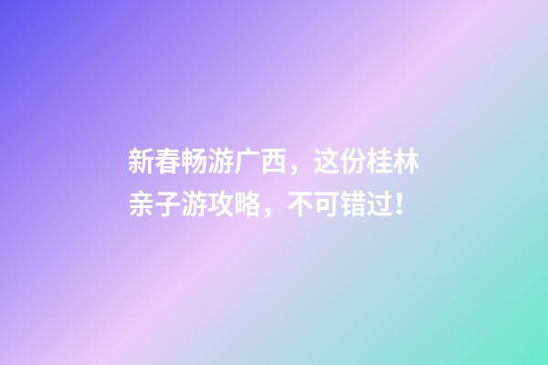 新春畅游广西，这份桂林亲子游攻略，不可错过！