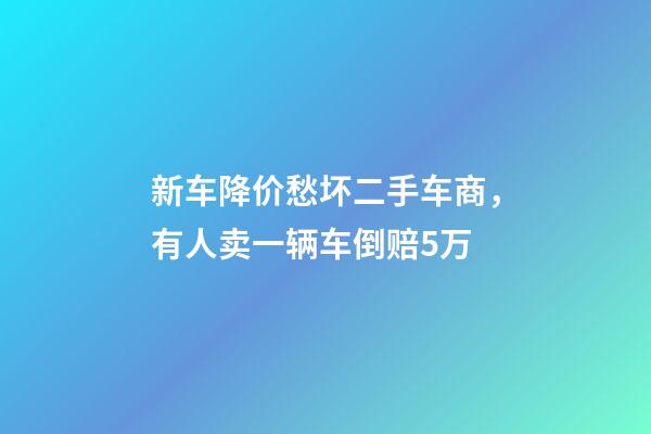 新车降价愁坏二手车商，有人卖一辆车倒赔5万