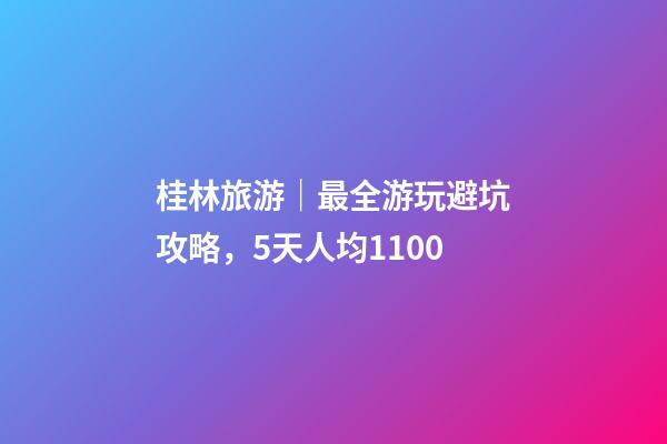 桂林旅游｜最全游玩避坑攻略，5天人均1100